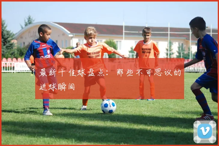 最新十佳球盘点：那些不可思议的进球瞬间