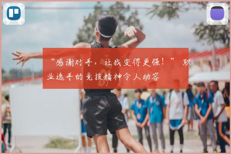 “感谢对手，让我变得更强！” 职业选手的竞技精神令人动容