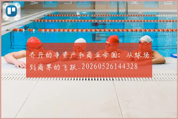 乔丹的净资产和商业帝国：从球场到商界的飞跃_20260526144328
