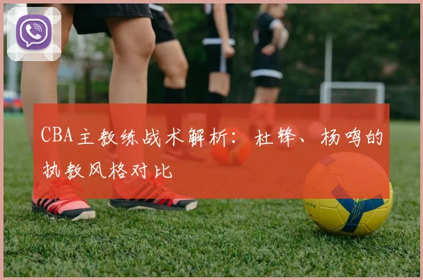 CBA主教练战术解析：杜锋、杨鸣的执教风格对比