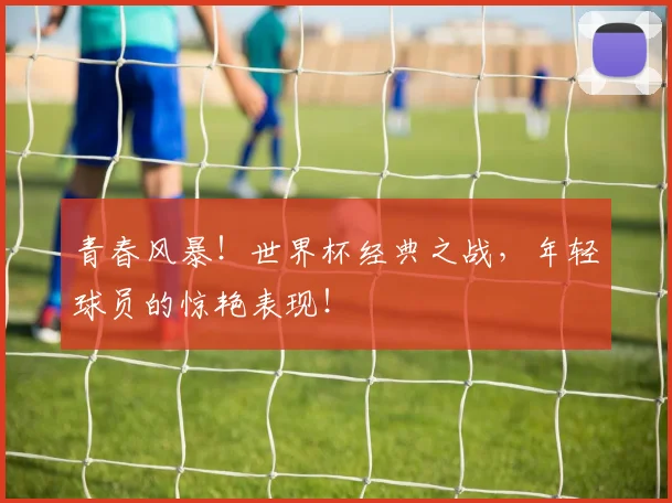 青春风暴！世界杯经典之战，年轻球员的惊艳表现！