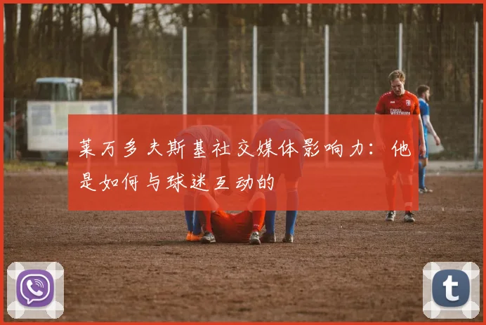 莱万多夫斯基社交媒体影响力：他是如何与球迷互动的