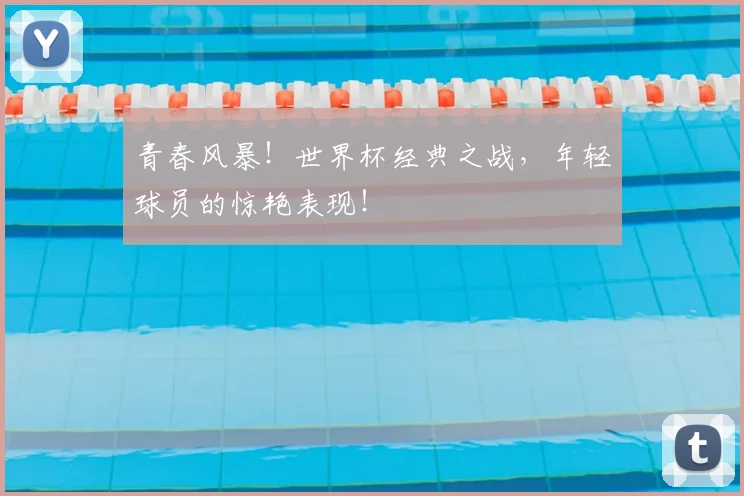 青春风暴！世界杯经典之战，年轻球员的惊艳表现！