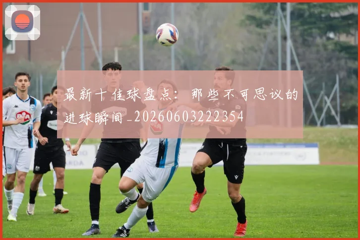 最新十佳球盘点：那些不可思议的进球瞬间_20260603222354