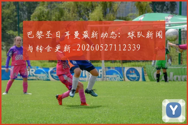 巴黎圣日耳曼最新动态：球队新闻与转会更新_20260527112339