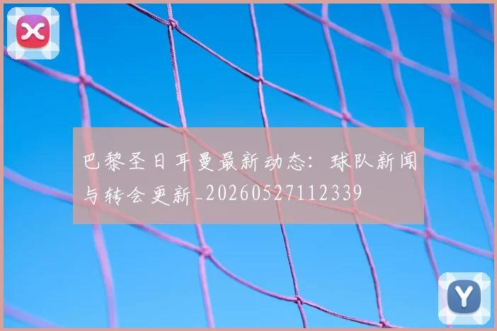 巴黎圣日耳曼最新动态：球队新闻与转会更新_20260527112339