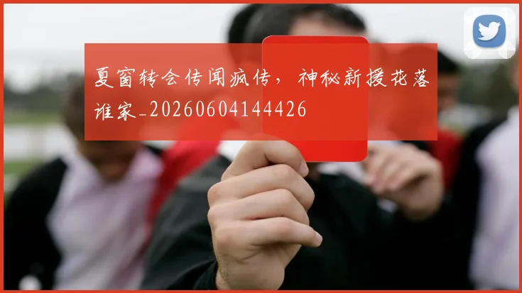 夏窗转会传闻疯传，神秘新援花落谁家_20260604144426