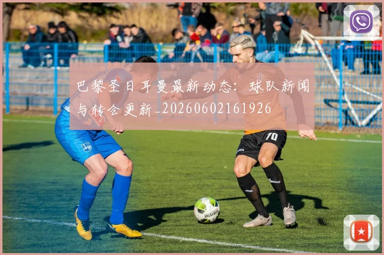 巴黎圣日耳曼最新动态：球队新闻与转会更新_20260602161926